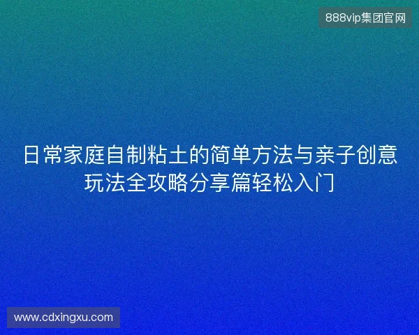 日常家庭自制粘土的简单方法与亲子创意玩法全攻略分享篇轻松入门 日常家庭自制粘土的简单方法与亲子创意玩法全攻略分享篇轻松入门
